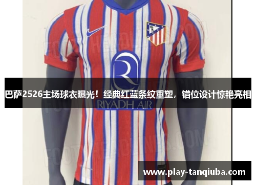 巴萨2526主场球衣曝光！经典红蓝条纹重塑，错位设计惊艳亮相