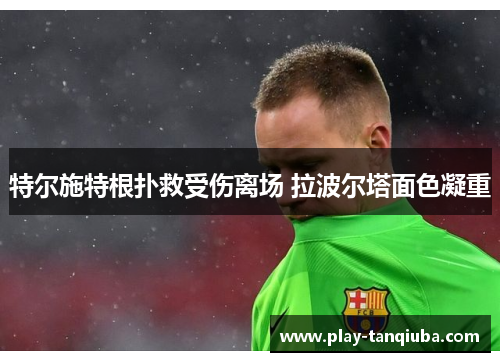 特尔施特根扑救受伤离场 拉波尔塔面色凝重