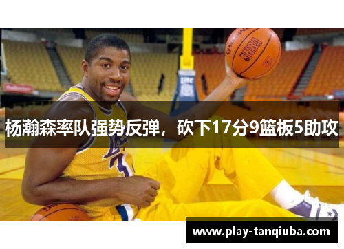 杨瀚森率队强势反弹，砍下17分9篮板5助攻