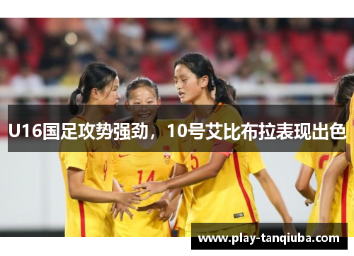 U16国足攻势强劲，10号艾比布拉表现出色
