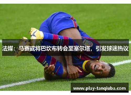 法媒：马赛或将巴坎布转会至塞尔塔，引发球迷热议